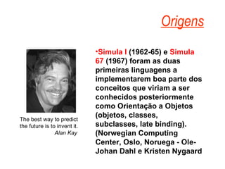 Simula I  (1962-65) e  Simula 67  (1967) foram as duas primeiras linguagens a implementarem boa parte dos conceitos que viriam a ser conhecidos posteriormente como Orientação a Objetos (objetos, classes, subclasses, late binding). (Norwegian Computing Center, Oslo, Noruega - Ole-Johan Dahl e Kristen Nygaard  Origens The best way to predict the future is to invent it. Alan Kay   
