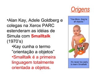 Alan Kay, Adele Goldberg e colegas na Xerox PARC estenderam as idéias de Simula com  Smalltalk  (1970’s) Kay cunha o termo ”orientação a objetos” Smalltalk é a primeira linguagem totalmente orientada a objetos . Origens 
