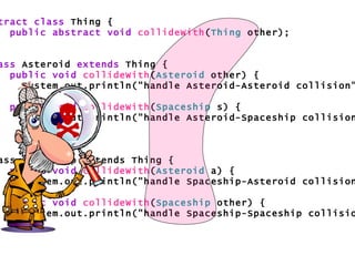 abstract class  Thing { public abstract void   collideWith ( Thing  other); } class  Asteroid  extends  Thing { public void   collideWith ( Asteroid  other) { System.out.println("handle Asteroid-Asteroid collision"); } public void   collideWith ( Spaceship  s) { System.out.println("handle Asteroid-Spaceship collision"); } } class Spaceship extends Thing { public void   collideWith ( Asteroid  a) { System.out.println("handle Spaceship-Asteroid collision"); } public void   collideWith ( Spaceship  other) { System.out.println("handle Spaceship-Spaceship collision"); } }  