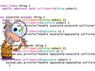 abstract class  Thing { public abstract void   collideWith ( Thing  other); } class  Asteroid  extends  Thing { public void   collideWith ( Thing  other) {} public void   collideWith ( Asteroid  other) { System.out.println("handle Asteroid-Asteroid collision"); } public void   collideWith ( Spaceship  s) { System.out.println("handle Asteroid-Spaceship collision"); } } class Spaceship extends Thing { public void   collideWith ( Thing  other) {} public void   collideWith ( Asteroid  a) { System.out.println("handle Spaceship-Asteroid collision"); } public void   collideWith ( Spaceship  other) { System.out.println("handle Spaceship-Spaceship collision"); } }  