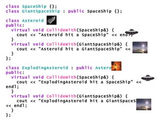 class   SpaceShip  {}; class   GiantSpaceShip  :  public  SpaceShip {}; class   Asteroid  { public : virtual void   CollideWith (SpaceShip&) { cout << "Asteroid hit a SpaceShip" << endl; } virtual void   CollideWith (GiantSpaceShip&) { cout << "Asteroid hit a GiantSpaceShip" << endl; } }; class   ExplodingAsteroid  :  public   Asteroid  { public : virtual void   CollideWith (SpaceShip&) { cout << "ExplodingAsteroid hit a SpaceShip" << endl; } virtual void   CollideWith (GiantSpaceShip&) { cout << "ExplodingAsteroid hit a GiantSpaceShip" << endl; } }; 