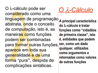  O   -Cálculo .  O   -cálculo pode ser considerado como uma linguagem de programação abstrata, onde o conceito de  computação , isto é, as maneiras como funções podem ser combinadas para formar outras funções, aparece em toda sua generalidade e de uma forma “pura”', despida de complicações sintáticas.  A principal característica do   -cálculo é tratar funções como “cidadãos de primeira classe”, isto é, entidades que podem ser, como um dado qualquer, utilizadas como argumentos e retornadas como valores de outras funções  