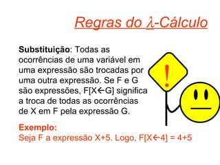 Regras do   -Cálculo Substituição : Todas as ocorrências de uma variável em uma expressão são trocadas por uma outra expressão. Se F e G são expressões, F[X  G] significa a troca de todas as ocorrências de X em F pela expressão G. Exemplo: Seja F a expressão X+5. Logo, F[X  4] = 4+5 ! 