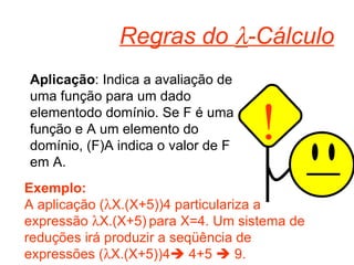Regras do   -Cálculo Aplicação : Indica a avaliação de uma função para um dado elementodo domínio. Se F é uma função e A um elemento do domínio, (F)A indica o valor de F em A. Exemplo: A aplicação (  X.(X+5))4 particulariza a expressão   X.(X+5)   para X=4. Um sistema de reduções irá produzir a seqüência de expressões (  X.(X+5))4   4+5    9. ! 
