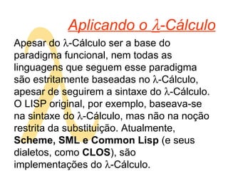  Aplicando o   -Cálculo Apesar do   -Cálculo ser a base do paradigma funcional, nem todas as linguagens que seguem esse paradigma são estritamente baseadas no  -Cálculo, apesar de seguirem a sintaxe do   -Cálculo. O LISP original, por exemplo, baseava-se na sintaxe do   -Cálculo, mas não na noção restrita da substituição. Atualmente,  Scheme, SML e Common Lisp  (e seus dialetos, como  CLOS ), são implementações do   -Cálculo. 