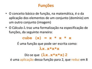 Funções O conceito básico de função, na matemática, é o da aplicação dos elementos de um conjunto (domínio) em um outro conjunto (imagem) O Cálculo-   traz uma formalização na especificação de funções, da seguinte maneira: cube (x) = x * x * x   É uma função que pode ser escrita como:    x.x*x*x Diz-se que  (  x.x*x*x)2  é uma  aplicação  dessa função para 2, que  reduz  em 8 