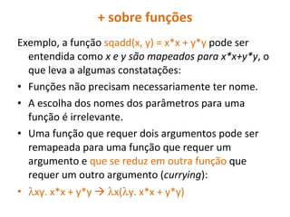 + sobre funções Exemplo, a função  sqadd(x, y) = x*x + y*y  pode ser entendida como  x e y são mapeados para x*x+y*y , o que leva a algumas constatações: Funções não precisam necessariamente ter nome. A escolha dos nomes dos parâmetros para uma função é irrelevante. Uma função que requer dois argumentos pode ser remapeada para uma função que requer um argumento e  que se reduz em outra função  que requer um outro argumento ( currying ):  xy. x*x + y*y      x(  y. x*x + y*y)  