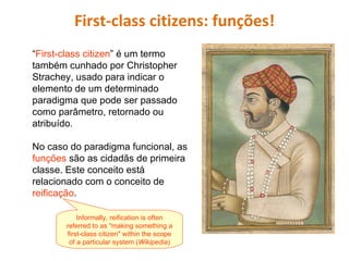 First-class citizens: funções! “ First-class citizen ” é um termo também cunhado por Christopher Strachey, usado para indicar o elemento de um determinado paradigma que pode ser passado como parâmetro, retornado ou atribuído.  No caso do paradigma funcional, as  funções  são as cidadãs de primeira classe. Este conceito está relacionado com o conceito de  reificação .  Informally, reification is often referred to as "making something a first-class citizen" within the scope of a particular system ( Wikipedia ) 