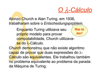 O   -Cálculo Alonzo Church e Alan Turing, em 1936, trabalharam sobre o  Entscheidungsproblem .  Enquanto Turing utilizava seu próprio modelo para provar computabilidade, Church utilizava-se do   -Cálculo. Was ist das? Church demonstrou que não existe algoritmo capaz de provar que duas expressões do   -Cálculo são equivalentes. Ele trabalhou também no problema equivalente ao problema da parada da Máquina de Turing. 