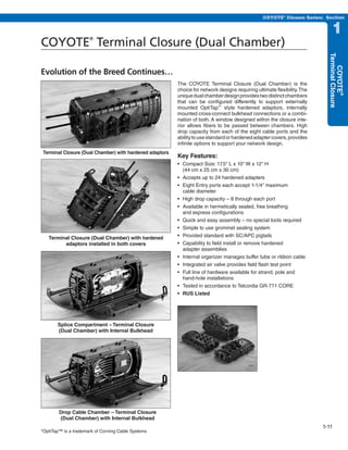 PREVIOUS        SECTION CONTENTS          SEARCH     NEXT

                                                                                                 COYOTE® Closure Series: Section


                                                                                                                               1
COYOTE Terminal Closure (Dual Chamber)
                      ®




                                                                                                                            Terminal Closure
                                                                                                                               COYOTE®
Evolution of the Breed Continues…
                                                         The COYOTE Terminal Closure (Dual Chamber) is the
                                                         choice for network designs requiring ultimate flexibility. The
                                                         unique dual chamber design provides two distinct chambers
                                                         that can be configured differently to support externally
                                                         mounted OptiTap™ style hardened adaptors, internally
                                                         mounted cross-connect bulkhead connections or a combi-
                                                         nation of both. A window designed within the closure inte-
                                                         rior allows fibers to be passed between chambers. High
                                                         drop capacity from each of the eight cable ports and the
                                                         ability to use standard or hardened adapter covers, provides
                                                         infinite options to support your network design.
Terminal Closure (Dual Chamber) with hardened adaptors
                                                         Key Features:
                                                         •	 Compact	Size:	17.5"	L	x	10"	W	x	12"	H	
                                                            (44 cm x 25 cm x 30 cm)
                                                         •	 Accepts	up	to	24	hardened	adapters
                                                         •	 Eight	Entry	ports	each	accept	1-1/4"	maximum	
                                                            cable diameter
                                                         •	 High	drop	capacity	–	8	through	each	port
                                                         •	 Available	in	hermetically	sealed,	free	breathing	
                                                            and express configurations
                                                         •	 Quick	and	easy	assembly	–	no	special	tools	required
                                                         •	 Simple	to	use	grommet	sealing	system
   Terminal Closure (Dual Chamber) with hardened         •	 Provided	standard	with	SC/APC	pigtails
         adaptors installed in both covers               •	 Capability	to	field	install	or	remove	hardened	
                                                            adapter assemblies
                                                         •	 Internal	organizer	manages	buffer	tube	or	ribbon	cable
                                                         •	 Integrated	air	valve	provides	field	flash	test	point
                                                         •	 Full	line	of	hardware	available	for	strand,	pole	and	
                                                            hand-hole installations
                                                         •	 Tested	in	accordance	to	Telcordia	GR-771	CORE
                                                         •	 RUS	Listed




       Splice Compartment – Terminal Closure
       (Dual Chamber) with Internal Bulkhead




        Drop Cable Chamber – Terminal Closure
        (Dual Chamber) with Internal Bulkhead
                                                                                                                          1-11
*OptiTap™ is a trademark of Corning Cable Systems
 