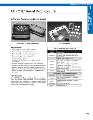 PREVIOUS        SECTION CONTENTS              SEARCH    NEXT

                                                                                                      COYOTE® Closure Series: Section


                                                                                                                                       1
COYOTE Aerial Drop Closure
                      ®




                                                                                                                                   Aerial Drop Closure
                                                                                                                                        COYOTE®
A Simple Solution, a Breed Apart




          The COYOTE® Aerial Drop Closure                                        Kit Components


Key Features:                                                         COYOTE Aerial Fiber Drop Closure Kits
•	 Compact	Size	–	9”	W	x	16.5”	L	x	2.5”	D
                                                                Catalog
•	 Feature	rich	and	value	priced	solution                       Number       Description
•	 Easy	to	install	–	no	special	tools	required                               COYOTE Aerial Fiber Drop Closure Kit
                                                               COYDAC03      Includes: Cover, Base and components
•	 Easy-to-use	grommet	sealing	system
                                                                             shown above
•	 Includes	splicing	platform
                                                                            COYOTE Splice Platform Kits
•	 Accepts	2	splice	platforms	for	a	splice	capacity	
                                                                             Splice Plate Kit – 12 Count Splice Block –
   of 24 fibers                                                 8003792
                                                                             Single Fusion
•	 Capable	of	higher	splice	capacities	with	alternative	                     Splice Plate Kit – 12 Count Splice Block –
                                                                8003751
   splice holders. Consult a PLP representative for details.                 Unprotected Single Fusion
•	 Includes	universal	mounting	bracket	with	features	to	                     Splice Plate Kit – 24 Count LITE-GRIP Splice
                                                                8003793
   permit pole mounting with straps, strand mounting with                    Block – Single Fusion
   strand clamps or suspension from “J” hooks secured                        Splice Plate Kit – 72 Count LITE-GRIP Splice
                                                                8003794
   to a pole                                                                 Block – Ribbon
                                                                    COYOTE Aerial Fiber Drop Accessory Kits
PLP Reliability                                                80808256      12 Entry Grommet Kit with Bobbin
                                                                             End Plate Kit – includes (2) End Plates,
The COYOTE Fiber Optic Aerial Drop Closure is manufac-          8003753
                                                                             Bolts and Tether
tured in accordance with ISO 9001-2008 procedures to
                                                                             Strength Member Bracket Kit for Single
assure quality and is backed by the experience and field        8003777
                                                                             Cable Entry
support that Preformed Line Products has been noted for
                                                               80808257      Fiber Organizer Clip Kit
in fiber optic closures for over 20 years.
                                                               8003775       Hanger Bracket Kit




                                                                                                                                 1-15
 
