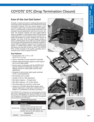 PREVIOUS   SECTION CONTENTS    SEARCH       NEXT

                                                                                         COYOTE® Closure Series: Section


                                                                                                                     1
COYOTE DTC (Drop Termination Closure)
                         ®




                                                                                                                  (Drop Termination Closure)
                                                                                                                        COYOTE® DTC
Ease of Use Just Got Easier!
Versatile, compact and quick to install are the words most
commonly used to describe the new COYOTE DTC (Drop
Termination Closure). This new closure design is con-
structed to support butt or inline low count splice applica-
tions in a direct buried or below grade environment and
pole/wall mounted applications near the end of your net-
work. The closures’ compact size and rugged exterior
allow for installation in tight spaces without compromising
functionality. Four corner entrance ports provide the in-
staller the flexibility to quickly configure the closure as
needed. The cover of the two piece design contains a
factory installed gasket and is able to be quickly snapped
onto the base during assembly. No fasteners to tighten or
torque. With the capacity to support up to 16 single fusion
splices or multiple ribbon splices, it will quickly become
the closure you will want to have on hand. The COYOTE
DTC, another example of the quality, versatility and in-
novation you’ve come to expect from PLP.

Key Features:
•	 Compact	Size:	7.25"	x	7.75"	x	1.75"	
   (18.4 x 19.7 x 4.4 cm)
•	 Quick	to	assemble.	No	tools	required	for	assembly
•	 Flexible	sealing	technology	supports	a	wide	range	of	
   flat or round cable profiles
•	 Can	be	used	in	combination	with	the	COYOTE	GLC	
   (Cat No: COYGLC-C1-000) Base. Provides a cost
   effective solution for below grade customer drop
   applications.
•	 Designed	for	direct	buried,	below	grade,	pole/wall	
   mount or aerial applications
•	 Re-enterable	and	re-usable*
•	 Capable	of	Inline	or	Butt	applications
•	 Max	Splice	Capacity	–	16	single	fusion
•	 Max	Splice	Capacity	–	(3)	12	fiber	ribbons
•	 Flat	shape	allows	for	mounting	in	small	areas
•	 Utilizes	the	LITE-GRIP	Splice	Block	System	which	
   permits single fusion, mass fusion, mechanical, PLC
   splitters or a combination of all within one closure.
*The COYOTE DTC is designed to be a secure closure. If re-entry
 and re-use is required you must use the COYOTE DTC Cover
 Removal Tool (PN: 80809842). An alternative method for removal
 is to cut features on the base to remove the cover. This approach
 does not permit re-use of the base.
                   COYOTE DTC Closure Kits
     Catalog
     Number       Description
             COYOTE DTC Kit
             Includes: Closure Assembly with (4) port
  COYDTC-001 sealing grommets (2) single fusion and
             (1) Ribbon LITE-GRIP Splice Blocks, (4) cable
             retention clips and (2) fiber organizer clips
                         Accessory Kits
    80809842      Cover removal tool                                                                           1-21
 