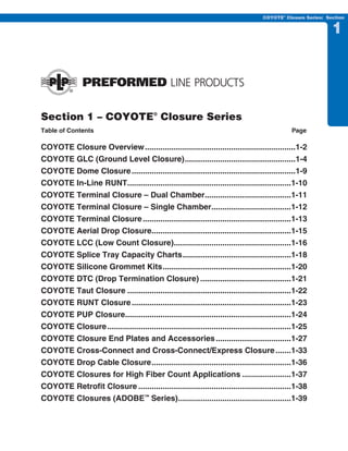 PREVIOUS    SECTION CONTENTS      SEARCH      NEXT

                                                                                     COYOTE® Closure Series: Section


                                                                                                               1




Section 1 – COYOTE® Closure Series
Table of Contents                                                                               Page

COYOTE Closure Overview ....................................................................1-2
COYOTE GLC (Ground Level Closure) ..................................................1-4
COYOTE Dome Closure ..........................................................................1-9
COYOTE In-Line RUNT..........................................................................1-10
COYOTE Terminal Closure – Dual Chamber.......................................1-11
COYOTE Terminal Closure – Single Chamber....................................1-12
COYOTE Terminal Closure ...................................................................1-13
COYOTE Aerial Drop Closure...............................................................1-15
COYOTE LCC (Low Count Closure).....................................................1-16
COYOTE Splice Tray Capacity Charts .................................................1-18
COYOTE Silicone Grommet Kits ..........................................................1-20
COYOTE DTC (Drop Termination Closure) .........................................1-21
COYOTE Taut Closure ..........................................................................1-22
COYOTE RUNT Closure ........................................................................1-23
COYOTE PUP Closure...........................................................................1-24
COYOTE Closure ...................................................................................1-25
COYOTE Closure End Plates and Accessories ..................................1-27
COYOTE Cross-Connect and Cross-Connect/Express Closure .......1-33
COYOTE Drop Cable Closure ...............................................................1-36
COYOTE Closures for High Fiber Count Applications ......................1-37
COYOTE Retrofit Closure .....................................................................1-38
COYOTE Closures (ADOBE™ Series) ...................................................1-39
 
