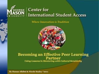 Center for International Student Access Where Innovation is Tradition Becoming an Effective Peer Learning Partner Using Lessons in Mentoring with Cultural Sensitivity By Hanan Alkibsi & Nicole Sealey ©2011 