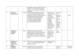 Profesorul va urmari si dirija activitatea
                            elevilor , ii va îndruma în măsurările
                            efectuate si îi va sprijini in realizarea
                            posterelor.
6   Fixarea şi       10min. Cere elevilor să realizeze un poster cu         -realizează un      Conversa-
    sistematizarea          rezolvarea problemei fiecărei grupe             poster cu soluţia   ţia
                            Profesorul va urmari si dirija activitatea      problemei           euristică,   -orală
                            de prezentare a posterelor elevilor .           -se întorc în       învăţarea
                            Va defini perimetrul triunghiului,              grupele iniţiale    prin
                            pătratului, şi al dreptunghiului .              şi predau           descope-
                            Le va spune elevilor şi formula                 colegilor           rire,
                            perimetrului figurilor învăţate.                rezolvarea          desenul,
                                                                            problemei           brainstor-
                                                                            -posterul este      mingul,
                                                                            prezentat de un     metoda
                                                                            lider al grupei     mozaicu-
                                                                            colegilor           lui,

7   Aprecierea       2min.    Profesorul aprecieaza activitatea             Elevii se vor       turul
    activităţii               echipelor, dar si pe cea a fiecarui elev in   aprecia între ei    galeriei
    elevilor                  parte subliniind , aspectele pozitive si      scriind pe un
                              incurajand elevii care si-au adus intr-o      postit PT. şi
                              masura mai mica aportul la desfasurarea       PS.celorlalte
                              lectiei.                                      grupe.


8   Precizarea şi    1min.    Elevilor li se va indica tema pentru acasa    Notează tema şi
    explicarea                -fisa- si vor fi date explicatii privind      indicaţiile
    temei pentru              modul de rezolvare
    acasă
9   Incheierea       3 min.   In finalul orei se va cere elevilor sa                            eseul de 5   Individual
    activitatii               raspunda la urmatoarele intrebari :                               minute,      Chestionar
 