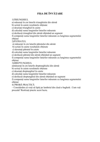 FIŞA DE ÎNVĂŢARE

1)TRIUNGHIUL
a) măsuraţi în cm laturile triunghiului din sârmă
b) scrieţi în caiete rezultatele obţinute
c) desenaţi triunghiul în caiete
d) calculaţi suma lungimilor laturilor măsurate
e) desfaceţi triunghiul din sârmă obţinând un segment
f) comparaţi suma lungimilor laturilor măsurate cu lungimea segmentului
obţinut
2)PĂTRATUL
 a) măsuraţi în cm laturile pătratului din sârmă
 b) scrieţi în caiete rezultatele obţinute
 c) desenaţi pătratul în caiete
d) calculaţi suma lungimilor laturilor măsurate
e) desfaceţi pătratul din sârmă obţinând un segment
f) comparaţi suma lungimilor laturilor măsurate cu lungimea segmentului
obţinut
3)DREPTUNGHIUL
a)măsuraţi în cm laturile dreptunghiului din sârmă
b) scrieţi în caiete rezultatele obţinute
c) desenaţi dreptunghiul în caiete
d) calculaţi suma lungimilor laturilor măsurate
e) desfaceţi dreptunghiul din sârmă obţinând un segment
f) comparaţi suma lungimilor laturilor măsurate cu lungimea segmentului
obţinut
4) PROBĂ PRACTICĂ
– Considerăm că vreţi să lipiţi pe lambriul din clasă o baghetă . Cum veţi
proceda? Realizaţi practic acest lucru.
 