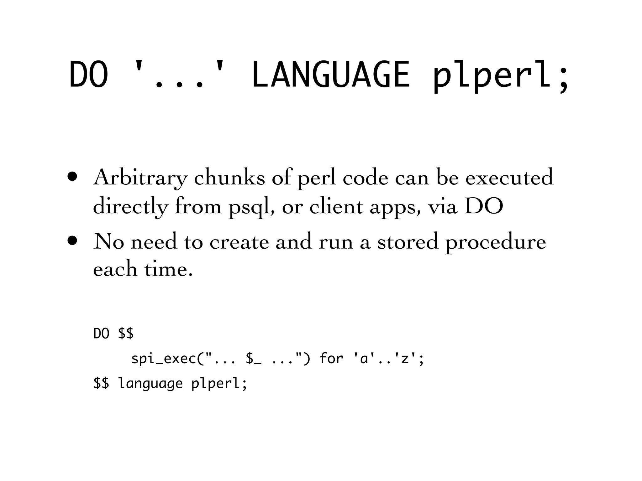 DO '...' LANGUAGE plperl;

• Arbitrary chunks of perl code can be executed
    directly from psql, or client apps, via DO
•   No need to create and run a stored procedure
    each time.

    DO $$
        spi_exec("... $_ ...") for 'a'..'z';
    $$ language plperl;
 