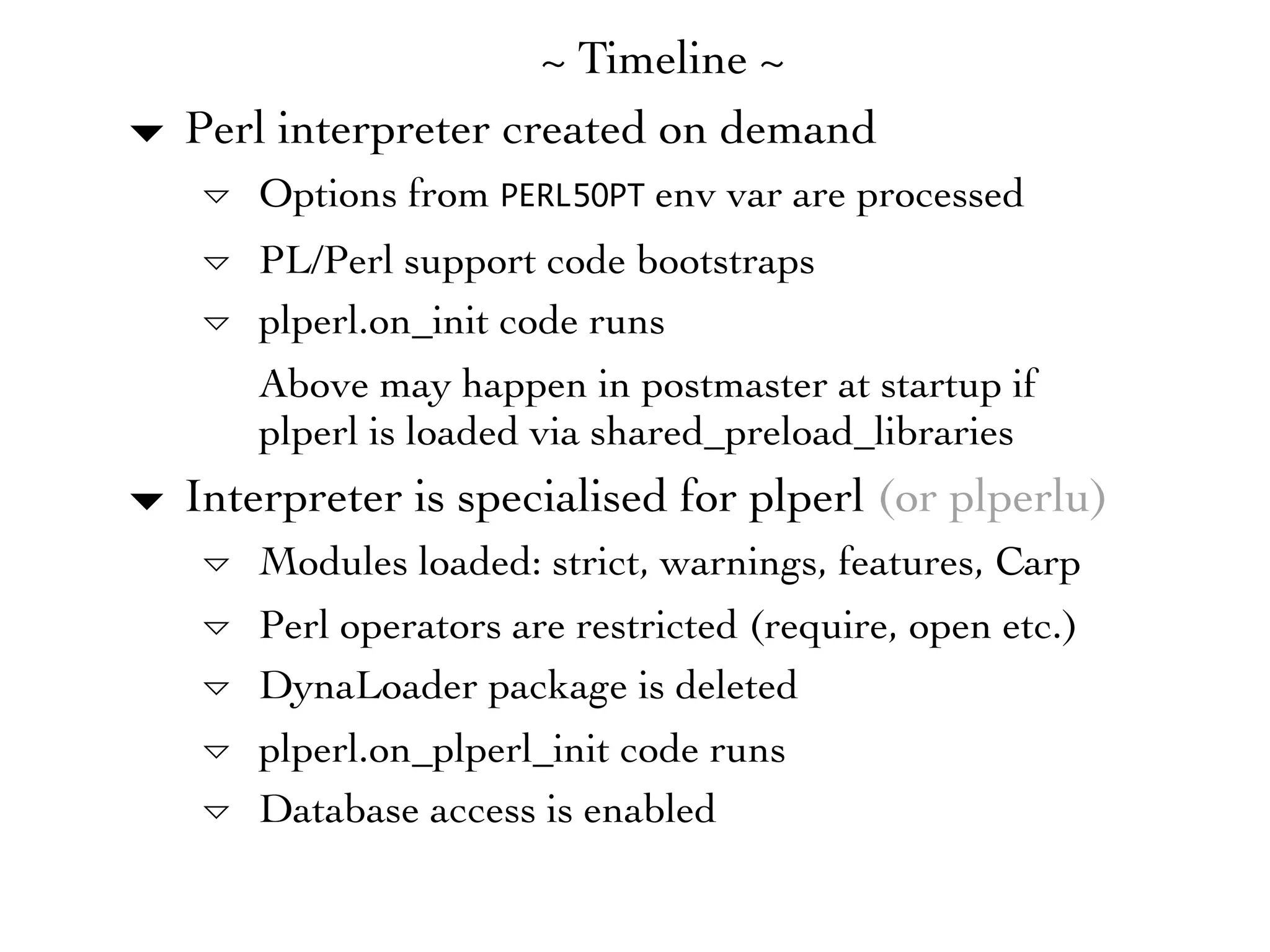 ~ Timeline ~
▾   Perl interpreter created on demand
    ▿ Options from PERL5OPT env var are processed
    ▿ PL/Perl support code bootstraps
    ▿ plperl.on_init code runs
      Above may happen in postmaster at startup if
      plperl is loaded via shared_preload_libraries
▾ Interpreter is specialised for plperl (or plperlu)
    ▿ Modules loaded: strict, warnings, features, Carp
    ▿ Perl operators are restricted (require, open etc.)
    ▿ DynaLoader package is deleted
    ▿ plperl.on_plperl_init code runs
    ▿ Database access is enabled
 