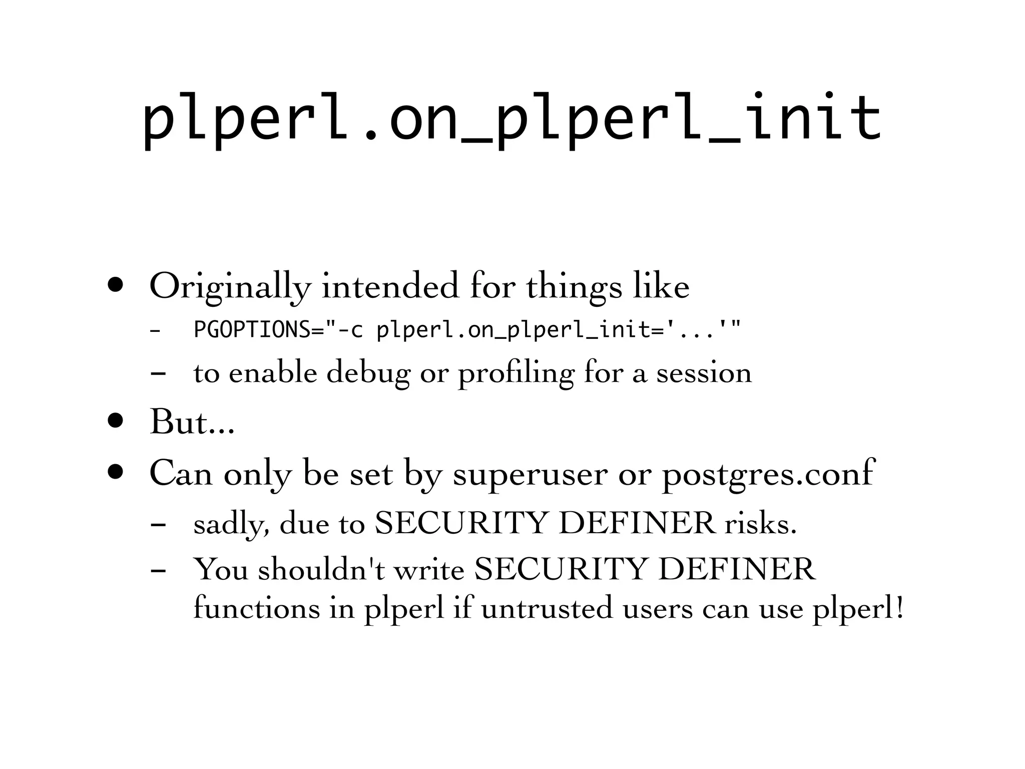 plperl.on_plperl_init

• Originally intended for things like
  -   PGOPTIONS="-c plperl.on_plperl_init='...'"

  - to enable debug or proﬁling for a session
• But...
• Can only be set by superuser or postgres.conf
  - sadly, due to SECURITY DEFINER risks.
  - You shouldn't write SECURITY DEFINER
    functions in plperl if untrusted users can use plperl!
 