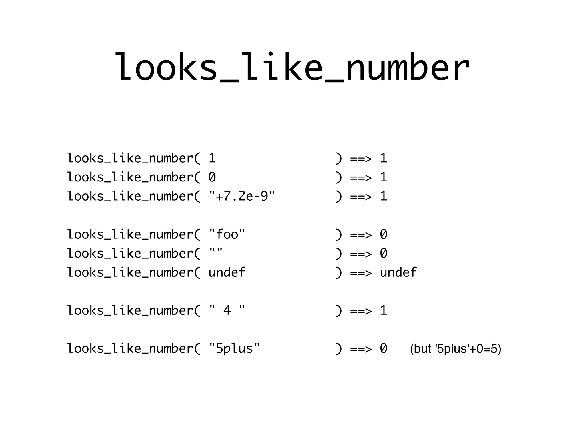 looks_like_number

looks_like_number( 1           ) ==> 1
looks_like_number( 0           ) ==> 1
looks_like_number( "+7.2e-9"   ) ==> 1


looks_like_number( "foo"       ) ==> 0
looks_like_number( ""          ) ==> 0
looks_like_number( undef       ) ==> undef


looks_like_number( " 4 "       ) ==> 1


looks_like_number( "5plus"     ) ==> 0   (but '5plus'+0=5)
 