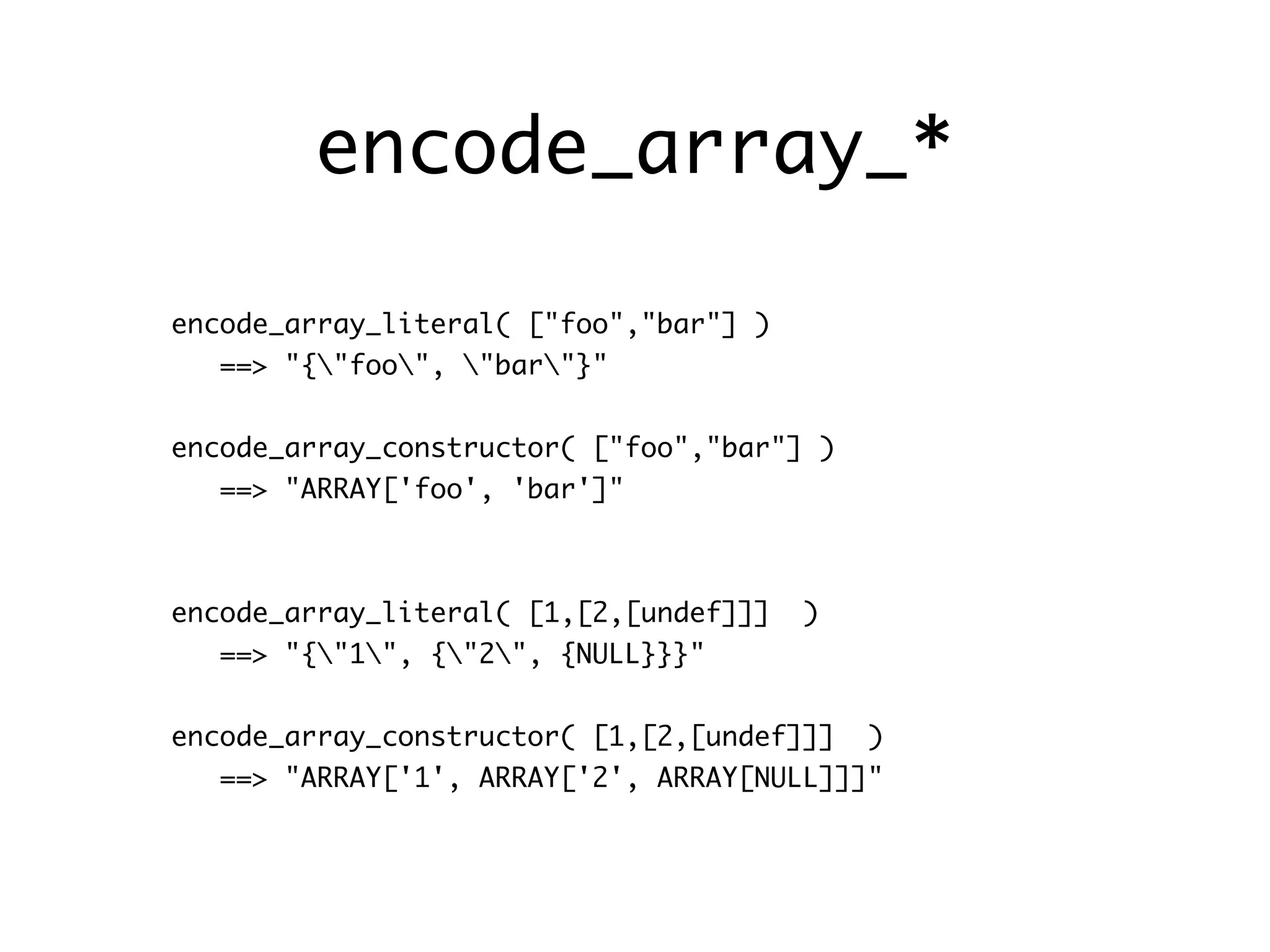 encode_array_*

encode_array_literal( ["foo","bar"] )
   ==> "{"foo", "bar"}"


encode_array_constructor( ["foo","bar"] )
   ==> "ARRAY['foo', 'bar']"



encode_array_literal( [1,[2,[undef]]]   )
   ==> "{"1", {"2", {NULL}}}"


encode_array_constructor( [1,[2,[undef]]]   )
   ==> "ARRAY['1', ARRAY['2', ARRAY[NULL]]]"
 