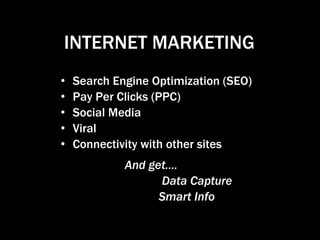 INTERNET MARKETING
•   Search Engine Optimization (SEO)
•   Pay Per Clicks (PPC)
•   Social Media
•   Viral
•   Connectivity with other sites
             And get….
                   Data Capture
                   Smart Info
 