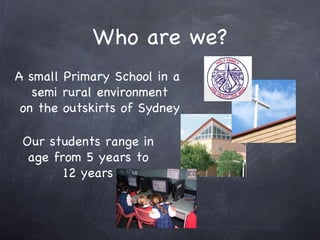 Who are we? A small Primary School in a semi rural environment on the outskirts of Sydney Our students range in age from 5 years to 12 years