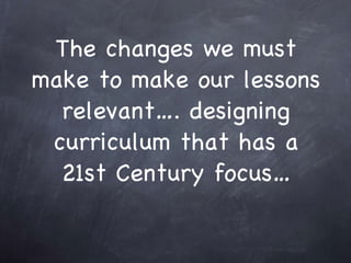 The changes we must make to make our lessons relevant…. designing curriculum that has a 21st Century focus…