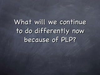 What will we continue to do differently now because of PLP?