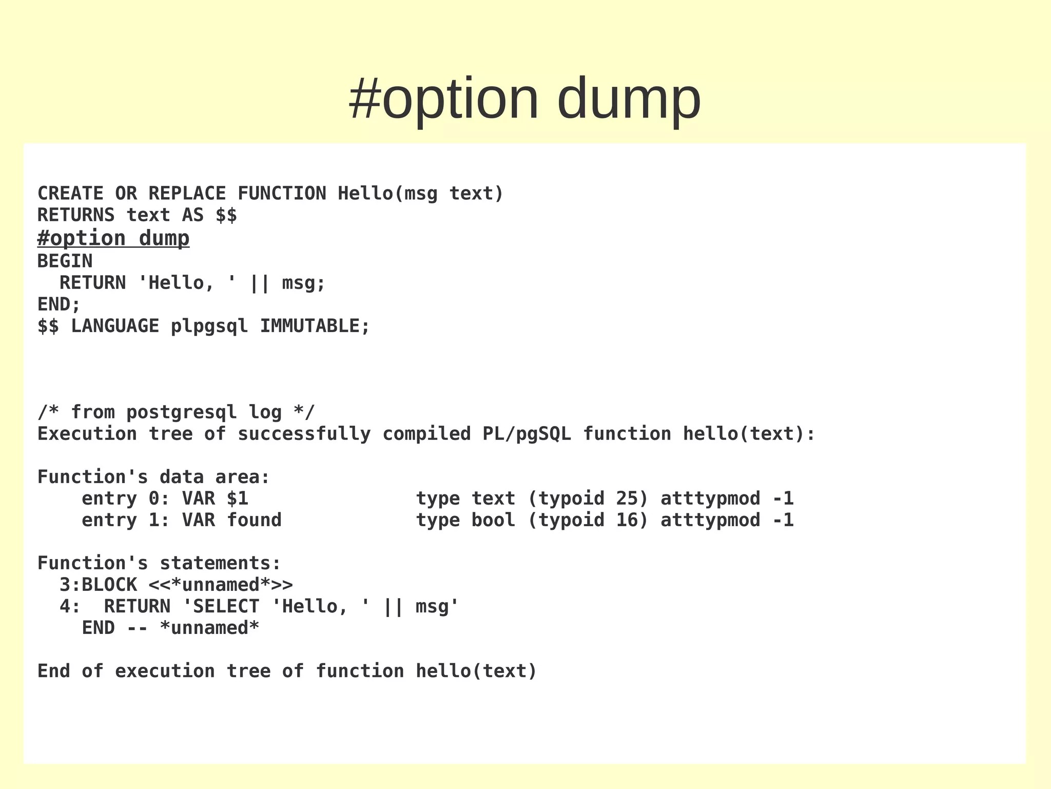 #option dump
CREATE OR REPLACE FUNCTION Hello(msg text)
RETURNS text AS $$
#option dump
BEGIN
  RETURN 'Hello, ' || msg;
END;
$$ LANGUAGE plpgsql IMMUTABLE;



/* from postgresql log */
Execution tree of successfully compiled PL/pgSQL function hello(text):

Function's data area:
    entry 0: VAR $1              type text (typoid 25) atttypmod -1
    entry 1: VAR found           type bool (typoid 16) atttypmod -1

Function's statements:
  3:BLOCK <<*unnamed*>>
  4: RETURN 'SELECT 'Hello, ' || msg'
    END -- *unnamed*

End of execution tree of function hello(text)
 