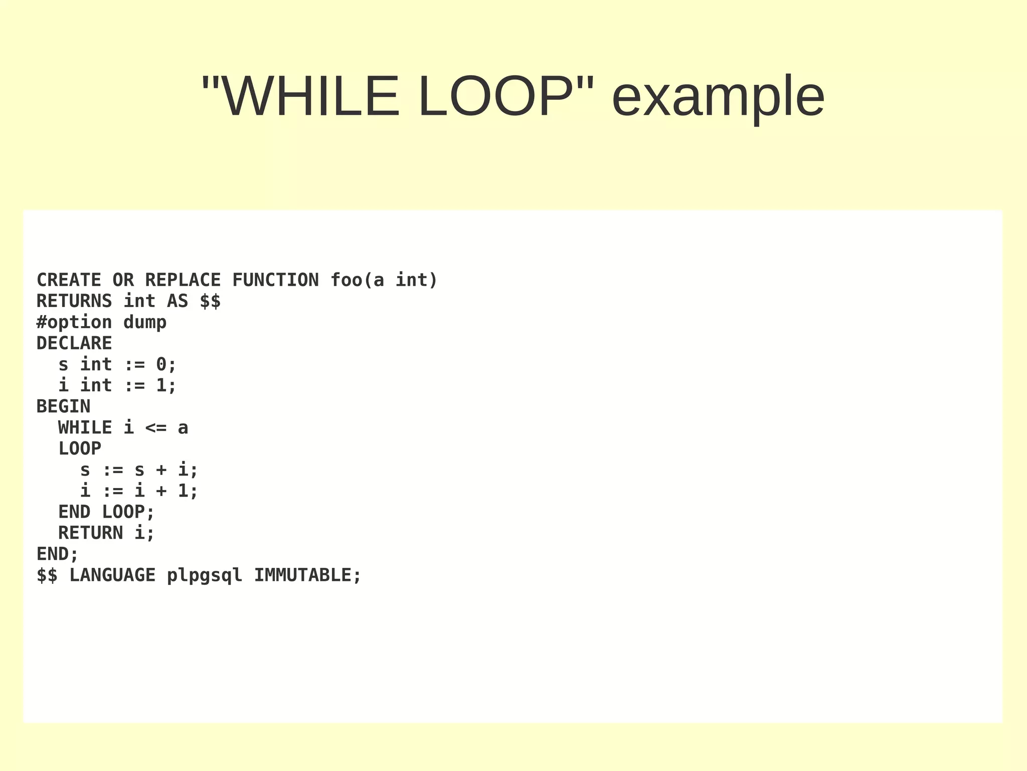 "WHILE LOOP" example


CREATE OR REPLACE FUNCTION foo(a int)
RETURNS int AS $$
#option dump
DECLARE
  s int := 0;
  i int := 1;
BEGIN
  WHILE i <= a
  LOOP
    s := s + i;
    i := i + 1;
  END LOOP;
  RETURN i;
END;
$$ LANGUAGE plpgsql IMMUTABLE;
 