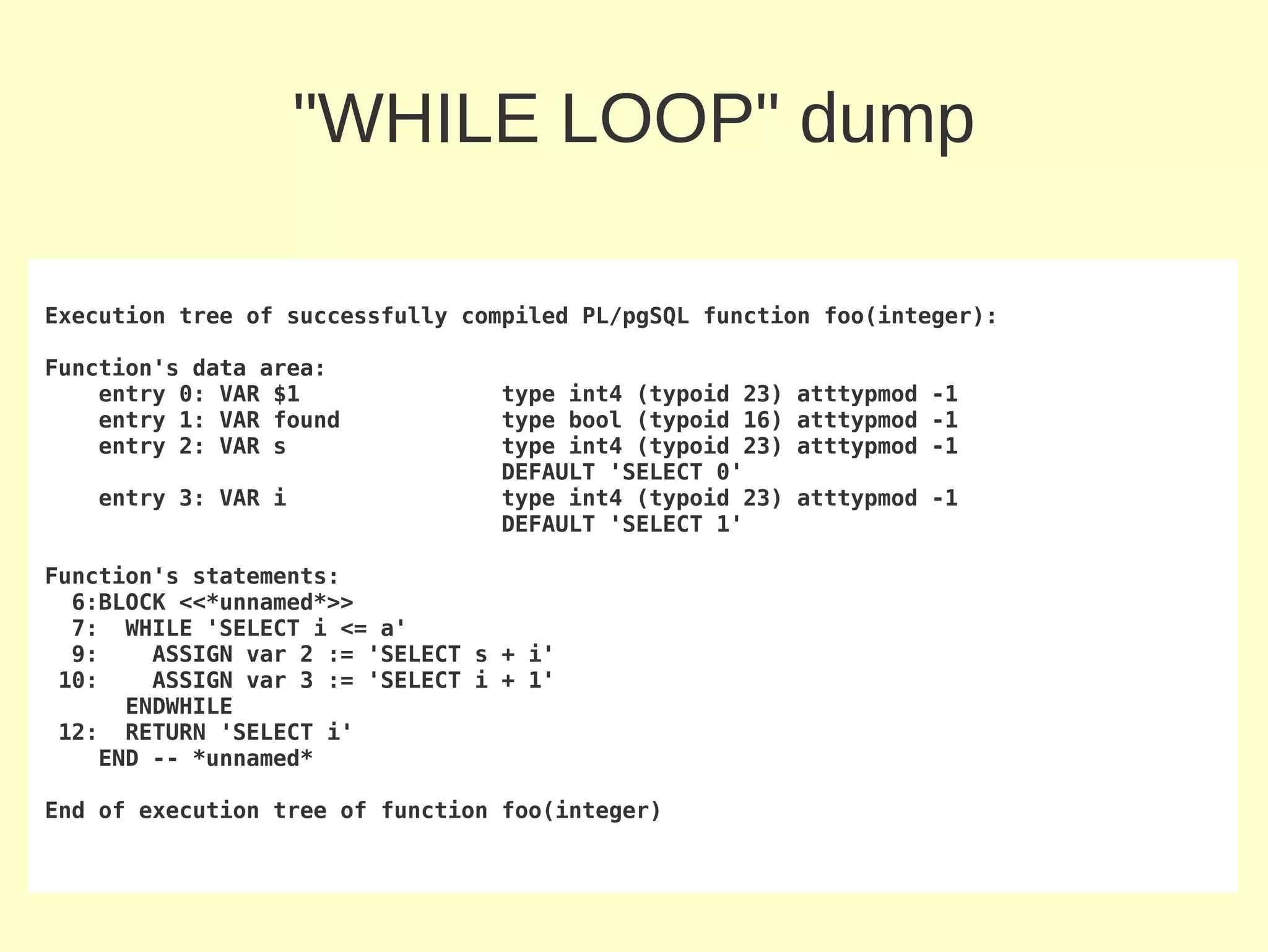 "WHILE LOOP" dump

Execution tree of successfully compiled PL/pgSQL function foo(integer):

Function's data area:
    entry 0: VAR $1              type int4 (typoid 23)   atttypmod -1
    entry 1: VAR found           type bool (typoid 16)   atttypmod -1
    entry 2: VAR s               type int4 (typoid 23)   atttypmod -1
                                 DEFAULT 'SELECT 0'
   entry 3: VAR i                type int4 (typoid 23)   atttypmod -1
                                 DEFAULT 'SELECT 1'

Function's statements:
  6:BLOCK <<*unnamed*>>
  7: WHILE 'SELECT i <= a'
  9:    ASSIGN var 2 := 'SELECT s + i'
 10:    ASSIGN var 3 := 'SELECT i + 1'
      ENDWHILE
 12: RETURN 'SELECT i'
    END -- *unnamed*

End of execution tree of function foo(integer)
 