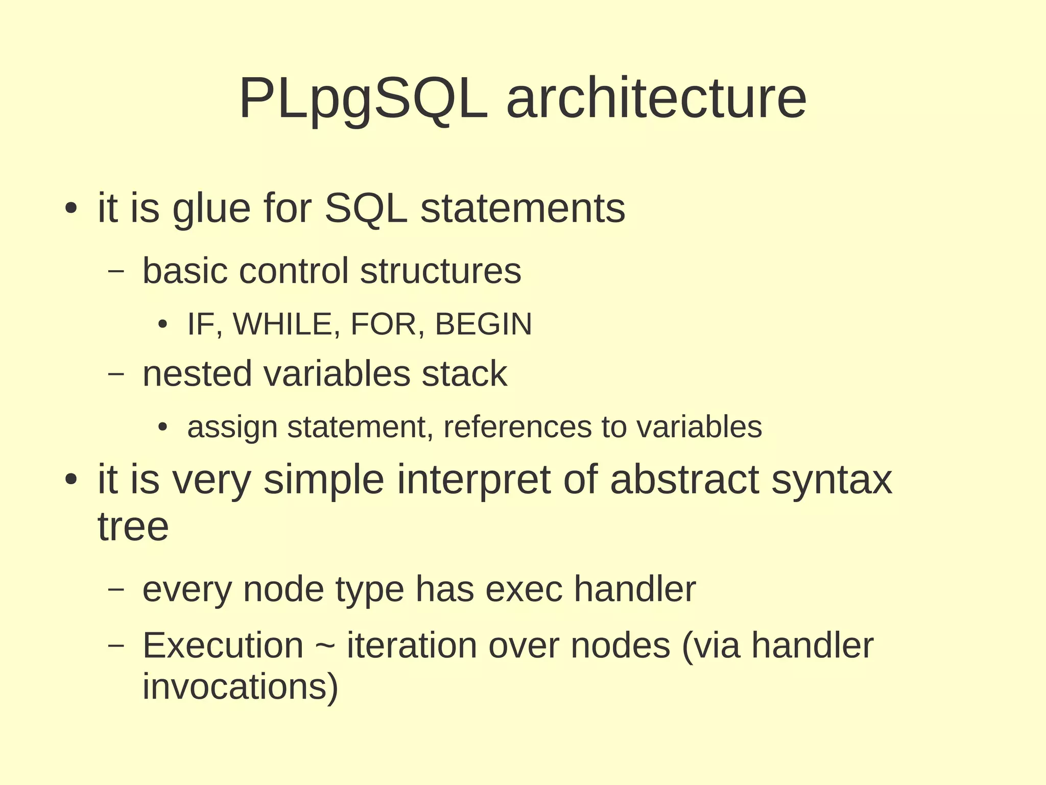 PLpgSQL architecture
●   it is glue for SQL statements
    –   basic control structures
        ●   IF, WHILE, FOR, BEGIN
    –   nested variables stack
        ●   assign statement, references to variables
●   it is very simple interpret of abstract syntax
    tree
    –   every node type has exec handler
    –   Execution ~ iteration over nodes (via handler
        invocations)
 