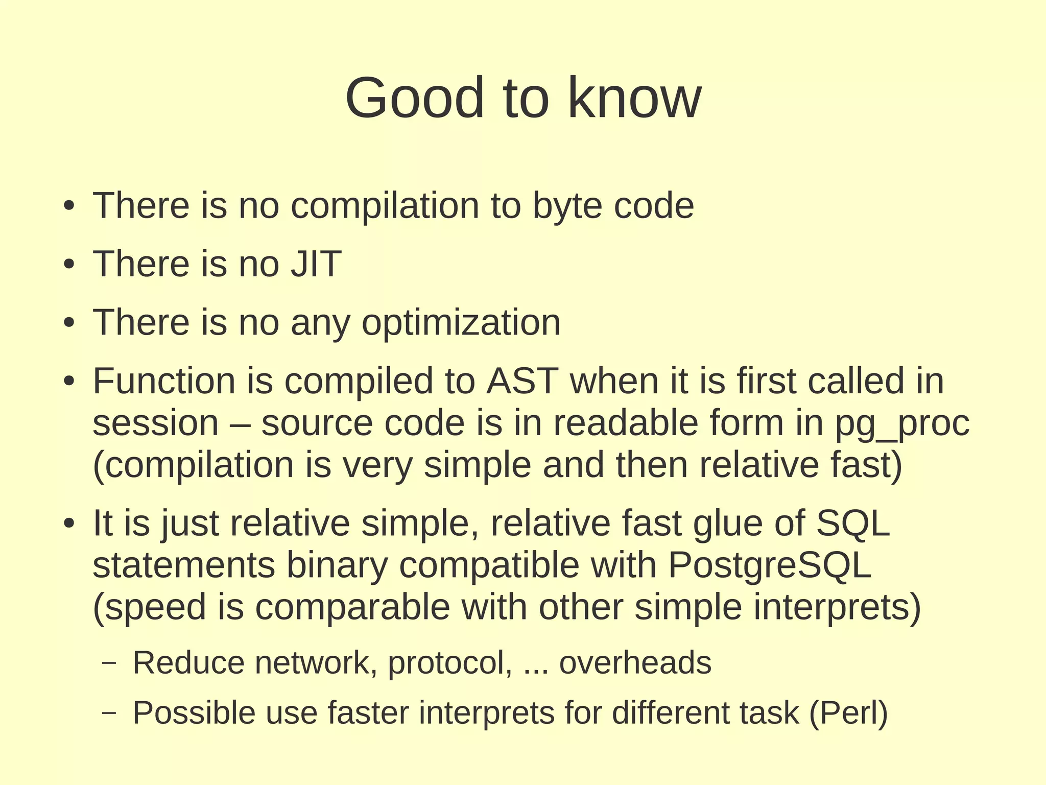 Good to know
●   There is no compilation to byte code
●   There is no JIT
●   There is no any optimization
●   Function is compiled to AST when it is first called in
    session – source code is in readable form in pg_proc
    (compilation is very simple and then relative fast)
●   It is just relative simple, relative fast glue of SQL
    statements binary compatible with PostgreSQL
    (speed is comparable with other simple interprets)
    –   Reduce network, protocol, ... overheads
    –   Possible use faster interprets for different task (Perl)
 