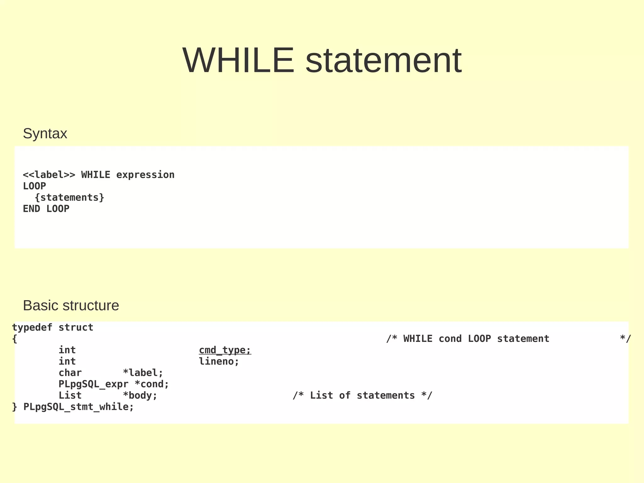 WHILE statement
 Syntax

 <<label>> WHILE expression
 LOOP
   {statements}
 END LOOP




 Basic structure
typedef struct
{                                                        /* WHILE cond LOOP statement   */
        int                   cmd_type;
        int                   lineno;
        char       *label;
        PLpgSQL_expr *cond;
        List       *body;                 /* List of statements */
} PLpgSQL_stmt_while;
 