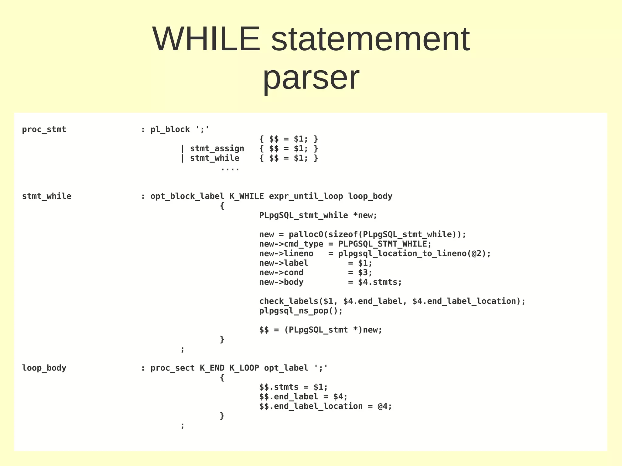WHILE statemement
                    parser
proc_stmt    : pl_block ';'
                                    { $$ = $1; }
                    | stmt_assign   { $$ = $1; }
                    | stmt_while    { $$ = $1; }
                            ....


stmt_while   : opt_block_label K_WHILE expr_until_loop loop_body
                             {
                                     PLpgSQL_stmt_while *new;

                                    new = palloc0(sizeof(PLpgSQL_stmt_while));
                                    new->cmd_type = PLPGSQL_STMT_WHILE;
                                    new->lineno   = plpgsql_location_to_lineno(@2);
                                    new->label        = $1;
                                    new->cond         = $3;
                                    new->body         = $4.stmts;

                                    check_labels($1, $4.end_label, $4.end_label_location);
                                    plpgsql_ns_pop();

                                    $$ = (PLpgSQL_stmt *)new;
                              }
                    ;

loop_body    : proc_sect K_END K_LOOP opt_label ';'
                             {
                                     $$.stmts = $1;
                                     $$.end_label = $4;
                                     $$.end_label_location = @4;
                             }
                     ;
 