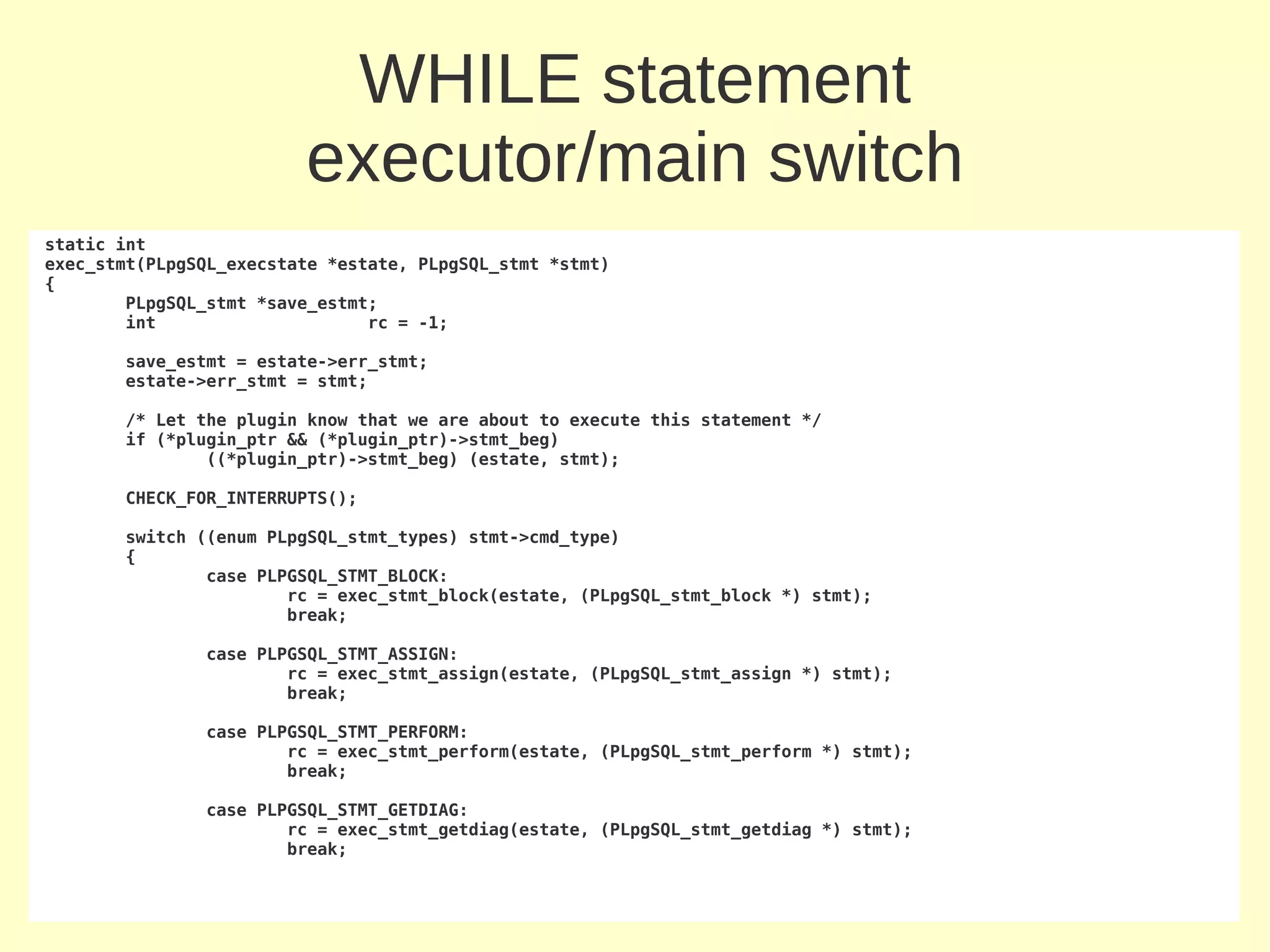 WHILE statement
                         executor/main switch
static int
exec_stmt(PLpgSQL_execstate *estate, PLpgSQL_stmt *stmt)
{
        PLpgSQL_stmt *save_estmt;
        int                     rc = -1;

       save_estmt = estate->err_stmt;
       estate->err_stmt = stmt;

       /* Let the plugin know that we are about to execute this statement */
       if (*plugin_ptr && (*plugin_ptr)->stmt_beg)
               ((*plugin_ptr)->stmt_beg) (estate, stmt);

       CHECK_FOR_INTERRUPTS();

       switch ((enum PLpgSQL_stmt_types) stmt->cmd_type)
       {
               case PLPGSQL_STMT_BLOCK:
                       rc = exec_stmt_block(estate, (PLpgSQL_stmt_block *) stmt);
                       break;

               case PLPGSQL_STMT_ASSIGN:
                       rc = exec_stmt_assign(estate, (PLpgSQL_stmt_assign *) stmt);
                       break;

               case PLPGSQL_STMT_PERFORM:
                       rc = exec_stmt_perform(estate, (PLpgSQL_stmt_perform *) stmt);
                       break;

               case PLPGSQL_STMT_GETDIAG:
                       rc = exec_stmt_getdiag(estate, (PLpgSQL_stmt_getdiag *) stmt);
                       break;
 