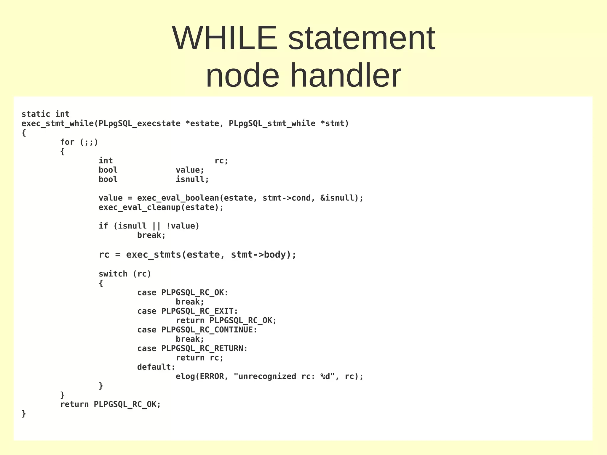 WHILE statement
                                node handler
static int
exec_stmt_while(PLpgSQL_execstate *estate, PLpgSQL_stmt_while *stmt)
{
        for (;;)
        {
                int                     rc;
                bool            value;
                bool            isnull;

               value = exec_eval_boolean(estate, stmt->cond, &isnull);
               exec_eval_cleanup(estate);

               if (isnull || !value)
                       break;

               rc = exec_stmts(estate, stmt->body);

               switch (rc)
               {
                       case PLPGSQL_RC_OK:
                               break;
                       case PLPGSQL_RC_EXIT:
                               return PLPGSQL_RC_OK;
                       case PLPGSQL_RC_CONTINUE:
                               break;
                       case PLPGSQL_RC_RETURN:
                               return rc;
                       default:
                               elog(ERROR, "unrecognized rc: %d", rc);
               }
       }
       return PLPGSQL_RC_OK;
}
 