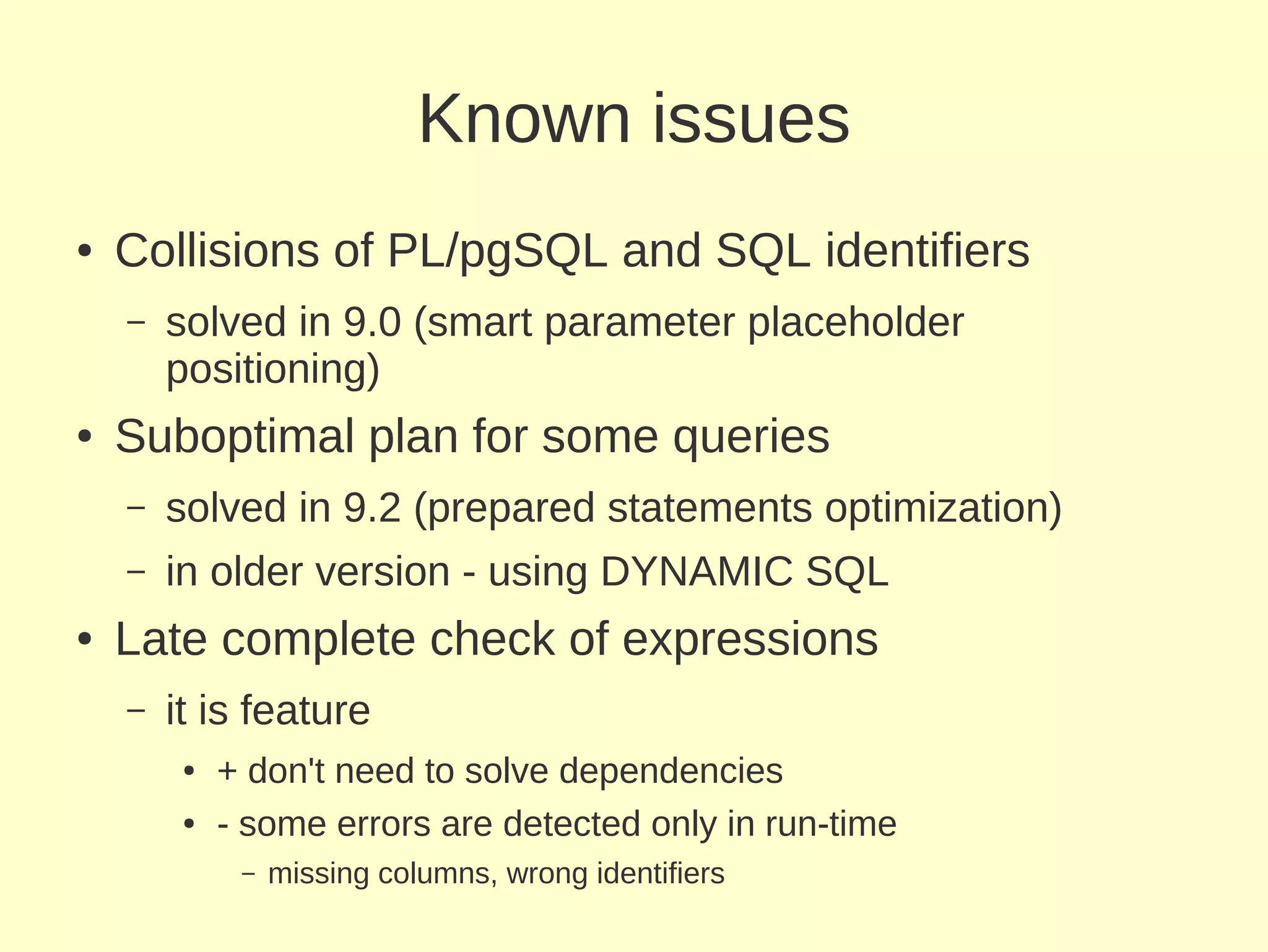 Known issues
●   Collisions of PL/pgSQL and SQL identifiers
    –   solved in 9.0 (smart parameter placeholder
        positioning)
●   Suboptimal plan for some queries
    –   solved in 9.2 (prepared statements optimization)
    –   in older version - using DYNAMIC SQL
●   Late complete check of expressions
    –   it is feature
         ●   + don't need to solve dependencies
         ●   - some errors are detected only in run-time
              –   missing columns, wrong identifiers
 