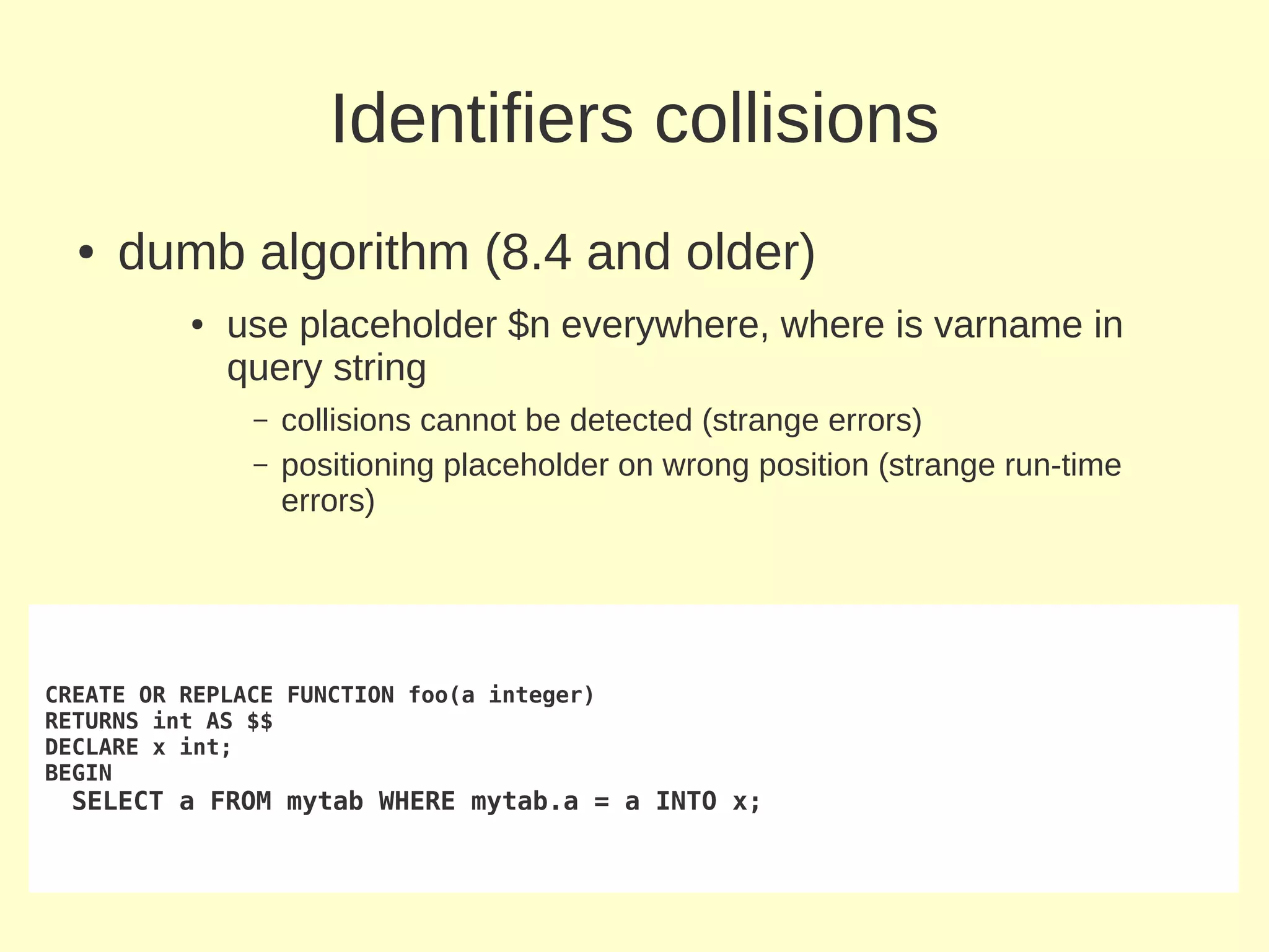 Identifiers collisions
  ●   dumb algorithm (8.4 and older)
          ●   use placeholder $n everywhere, where is varname in
              query string
               –   collisions cannot be detected (strange errors)
               –   positioning placeholder on wrong position (strange run-time
                   errors)




CREATE OR REPLACE FUNCTION foo(a integer)
RETURNS int AS $$
DECLARE x int;
BEGIN
 SELECT a FROM mytab WHERE mytab.a = a INTO x;
 