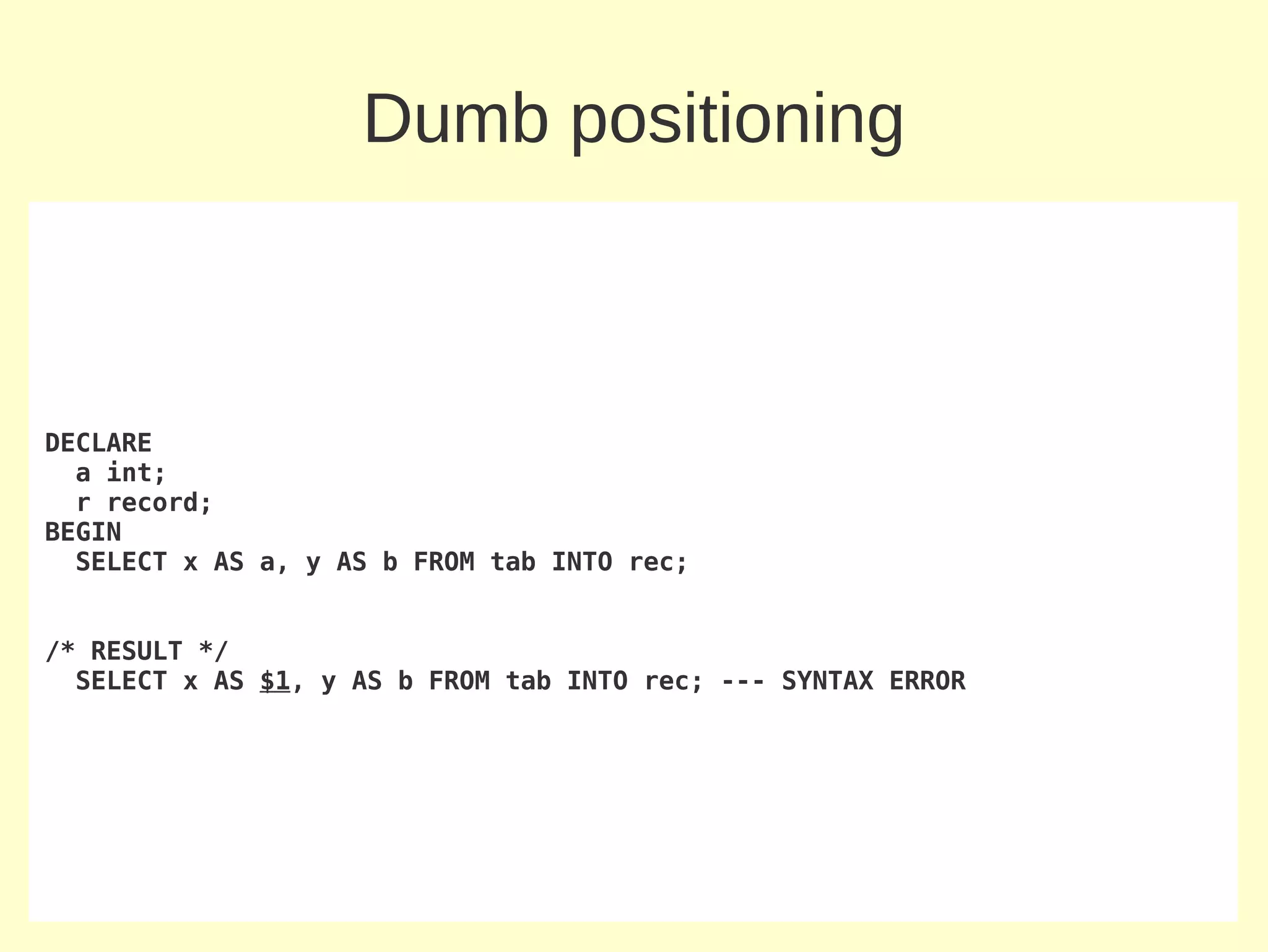 Dumb positioning



DECLARE
  a int;
  r record;
BEGIN
  SELECT x AS a, y AS b FROM tab INTO rec;


/* RESULT */
  SELECT x AS $1, y AS b FROM tab INTO rec; --- SYNTAX ERROR
 