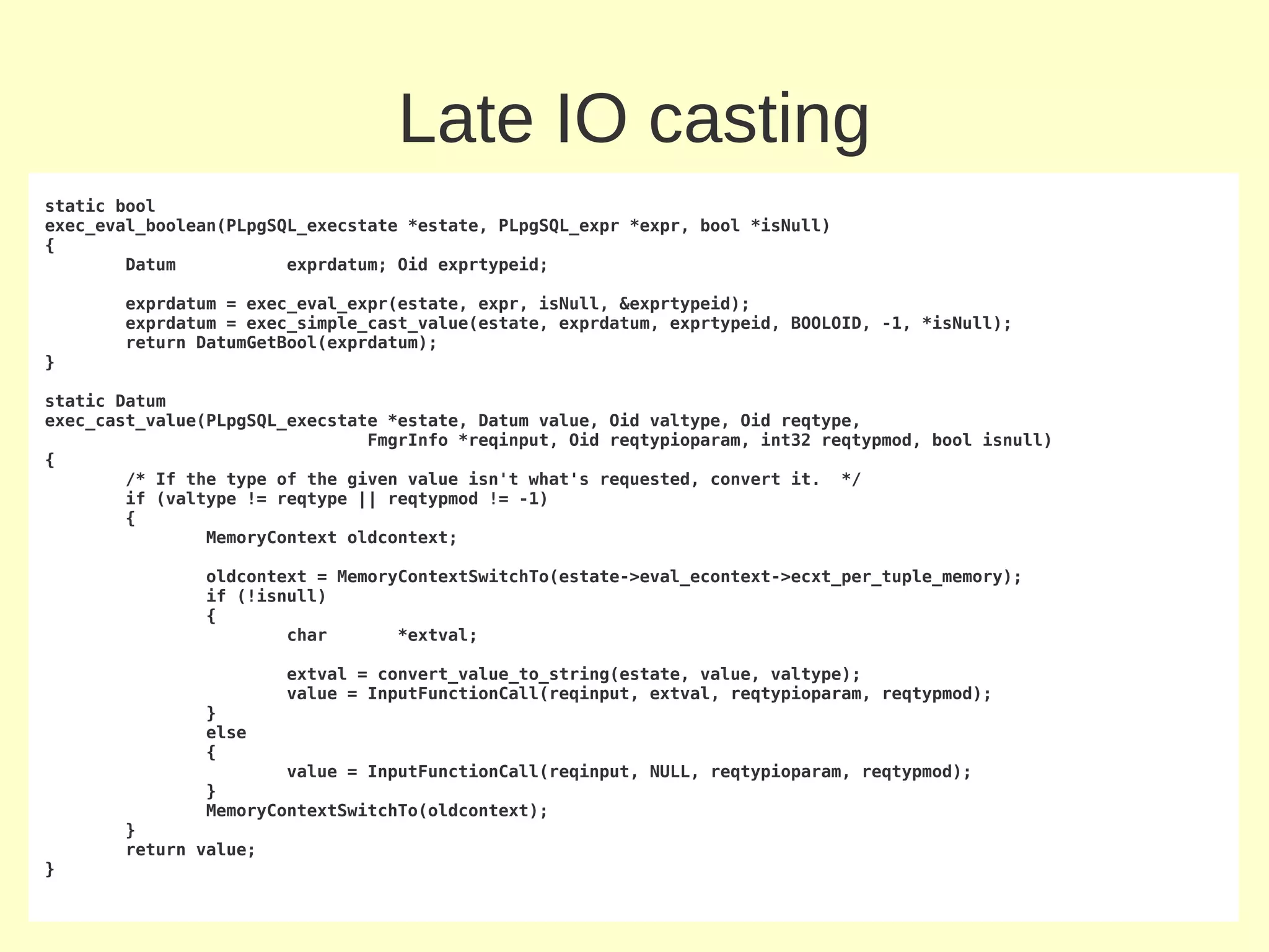 Late IO casting
static bool
exec_eval_boolean(PLpgSQL_execstate *estate, PLpgSQL_expr *expr, bool *isNull)
{
        Datum           exprdatum; Oid exprtypeid;

       exprdatum = exec_eval_expr(estate, expr, isNull, &exprtypeid);
       exprdatum = exec_simple_cast_value(estate, exprdatum, exprtypeid, BOOLOID, -1, *isNull);
       return DatumGetBool(exprdatum);
}

static Datum
exec_cast_value(PLpgSQL_execstate *estate, Datum value, Oid valtype, Oid reqtype,
                                FmgrInfo *reqinput, Oid reqtypioparam, int32 reqtypmod, bool isnull)
{
        /* If the type of the given value isn't what's requested, convert it. */
        if (valtype != reqtype || reqtypmod != -1)
        {
                MemoryContext oldcontext;

               oldcontext = MemoryContextSwitchTo(estate->eval_econtext->ecxt_per_tuple_memory);
               if (!isnull)
               {
                       char       *extval;

                       extval = convert_value_to_string(estate, value, valtype);
                       value = InputFunctionCall(reqinput, extval, reqtypioparam, reqtypmod);
               }
               else
               {
                       value = InputFunctionCall(reqinput, NULL, reqtypioparam, reqtypmod);
               }
               MemoryContextSwitchTo(oldcontext);
       }
       return value;
}
 