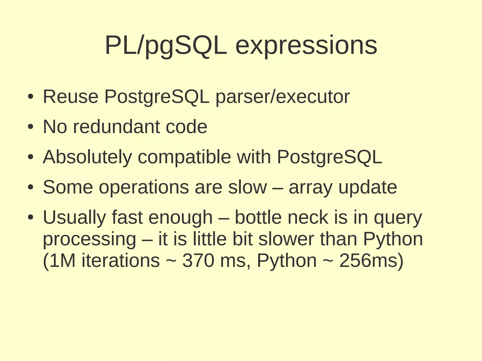 PL/pgSQL expressions
●   Reuse PostgreSQL parser/executor
●   No redundant code
●   Absolutely compatible with PostgreSQL
●   Some operations are slow – array update
●   Usually fast enough – bottle neck is in query
    processing – it is little bit slower than Python
    (1M iterations ~ 370 ms, Python ~ 256ms)
 