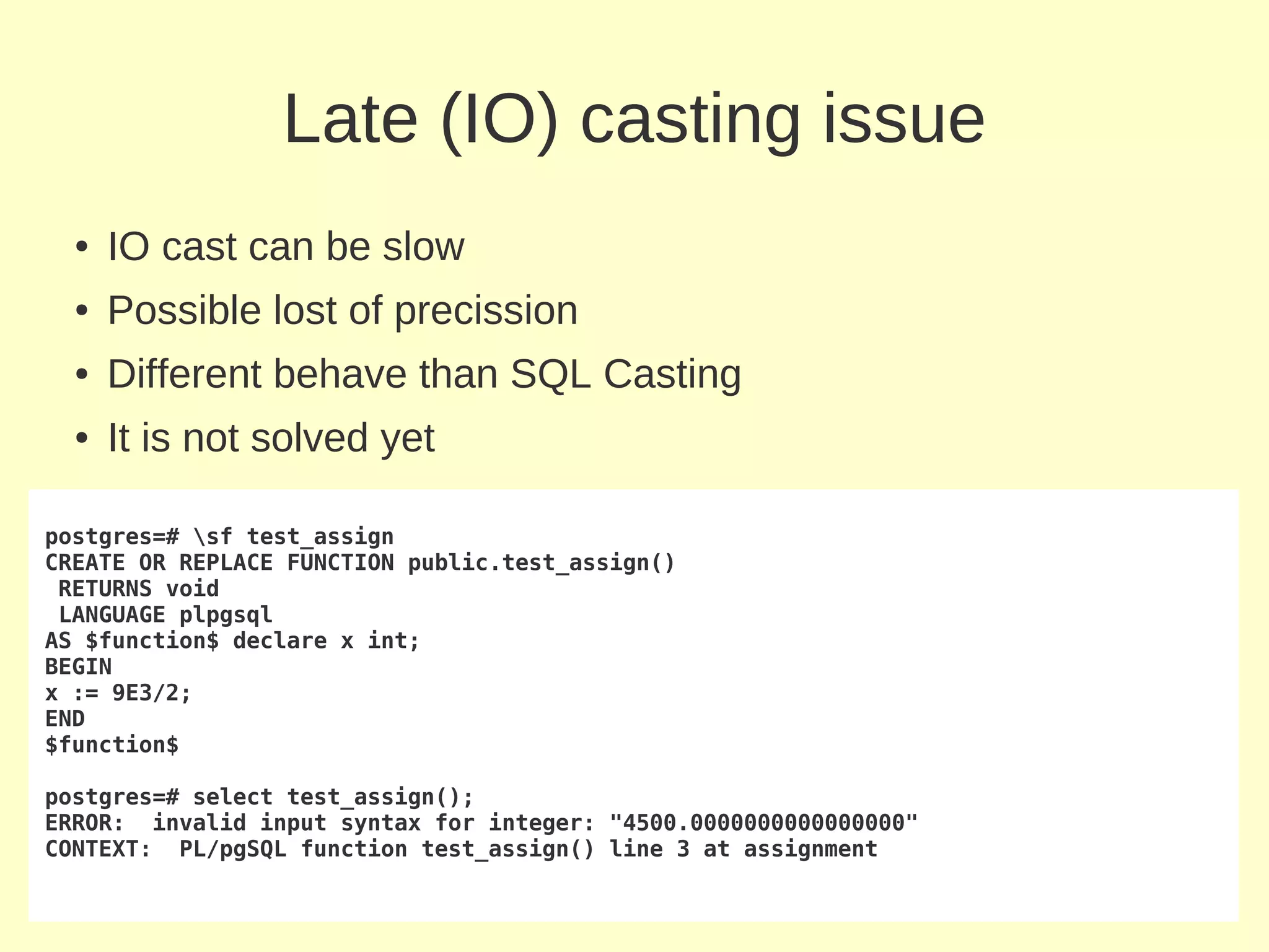 Late (IO) casting issue
  ●   IO cast can be slow
  ●   Possible lost of precission
  ●   Different behave than SQL Casting
  ●   It is not solved yet

postgres=# sf test_assign
CREATE OR REPLACE FUNCTION public.test_assign()
 RETURNS void
 LANGUAGE plpgsql
AS $function$ declare x int;
BEGIN
x := 9E3/2;
END
$function$

postgres=# select test_assign();
ERROR: invalid input syntax for integer: "4500.0000000000000000"
CONTEXT: PL/pgSQL function test_assign() line 3 at assignment
 