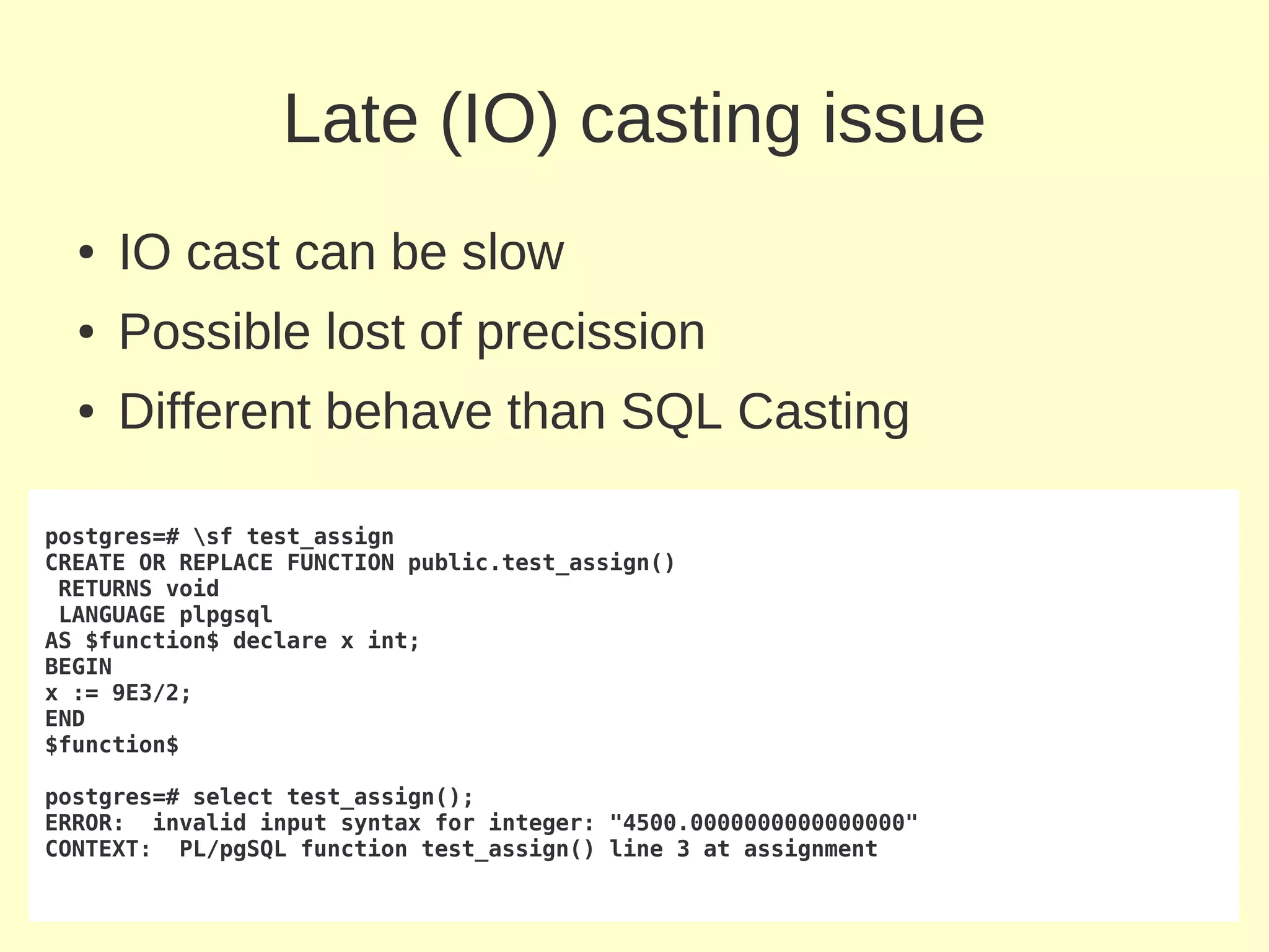 Late (IO) casting issue
  ●   IO cast can be slow
  ●   Possible lost of precission
  ●   Different behave than SQL Casting

postgres=# sf test_assign
CREATE OR REPLACE FUNCTION public.test_assign()
 RETURNS void
 LANGUAGE plpgsql
AS $function$ declare x int;
BEGIN
x := 9E3/2;
END
$function$

postgres=# select test_assign();
ERROR: invalid input syntax for integer: "4500.0000000000000000"
CONTEXT: PL/pgSQL function test_assign() line 3 at assignment
 