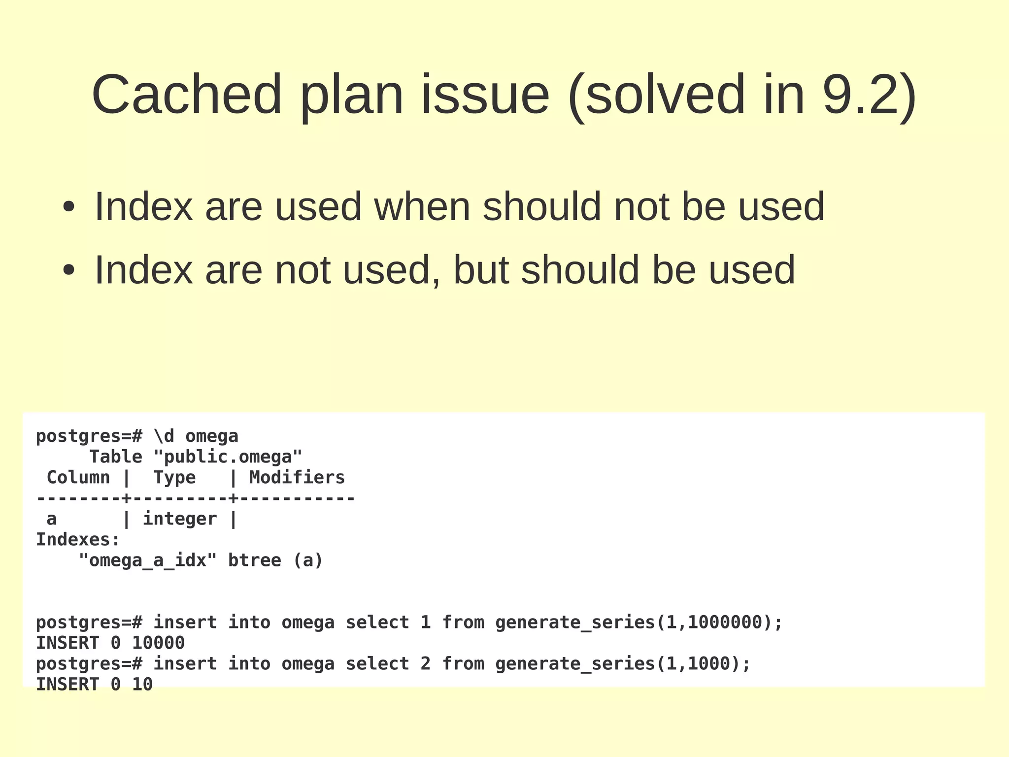 Cached plan issue (solved in 9.2)
  ●   Index are used when should not be used
  ●   Index are not used, but should be used


postgres=# d omega
     Table "public.omega"
 Column | Type    | Modifiers
--------+---------+-----------
 a      | integer |
Indexes:
    "omega_a_idx" btree (a)


postgres=# insert into omega select 1 from generate_series(1,1000000);
INSERT 0 10000
postgres=# insert into omega select 2 from generate_series(1,1000);
INSERT 0 10
 