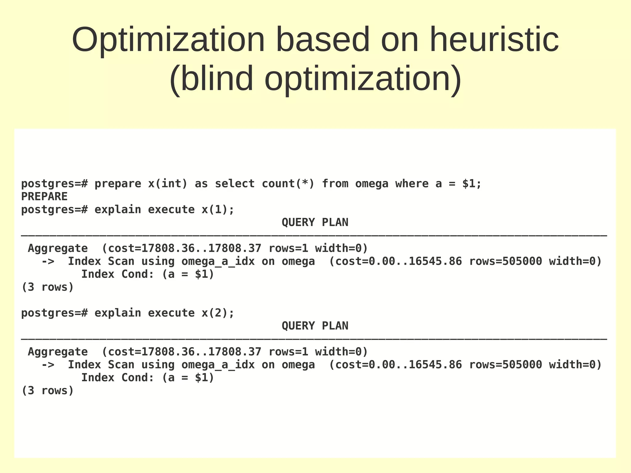 Optimization based on heuristic
             (blind optimization)

postgres=# prepare x(int) as select count(*) from omega where a = $1;
PREPARE
postgres=# explain execute x(1);
                                       QUERY PLAN
──────────────────────────────────────────────────────────────────────────────────
 Aggregate (cost=17808.36..17808.37 rows=1 width=0)
   -> Index Scan using omega_a_idx on omega (cost=0.00..16545.86 rows=505000 width=0)
         Index Cond: (a = $1)
(3 rows)

postgres=# explain execute x(2);
                                      QUERY PLAN
──────────────────────────────────────────────────────────────────────────────────
 Aggregate (cost=17808.36..17808.37 rows=1 width=0)
   -> Index Scan using omega_a_idx on omega (cost=0.00..16545.86 rows=505000 width=0)
         Index Cond: (a = $1)
(3 rows)
 