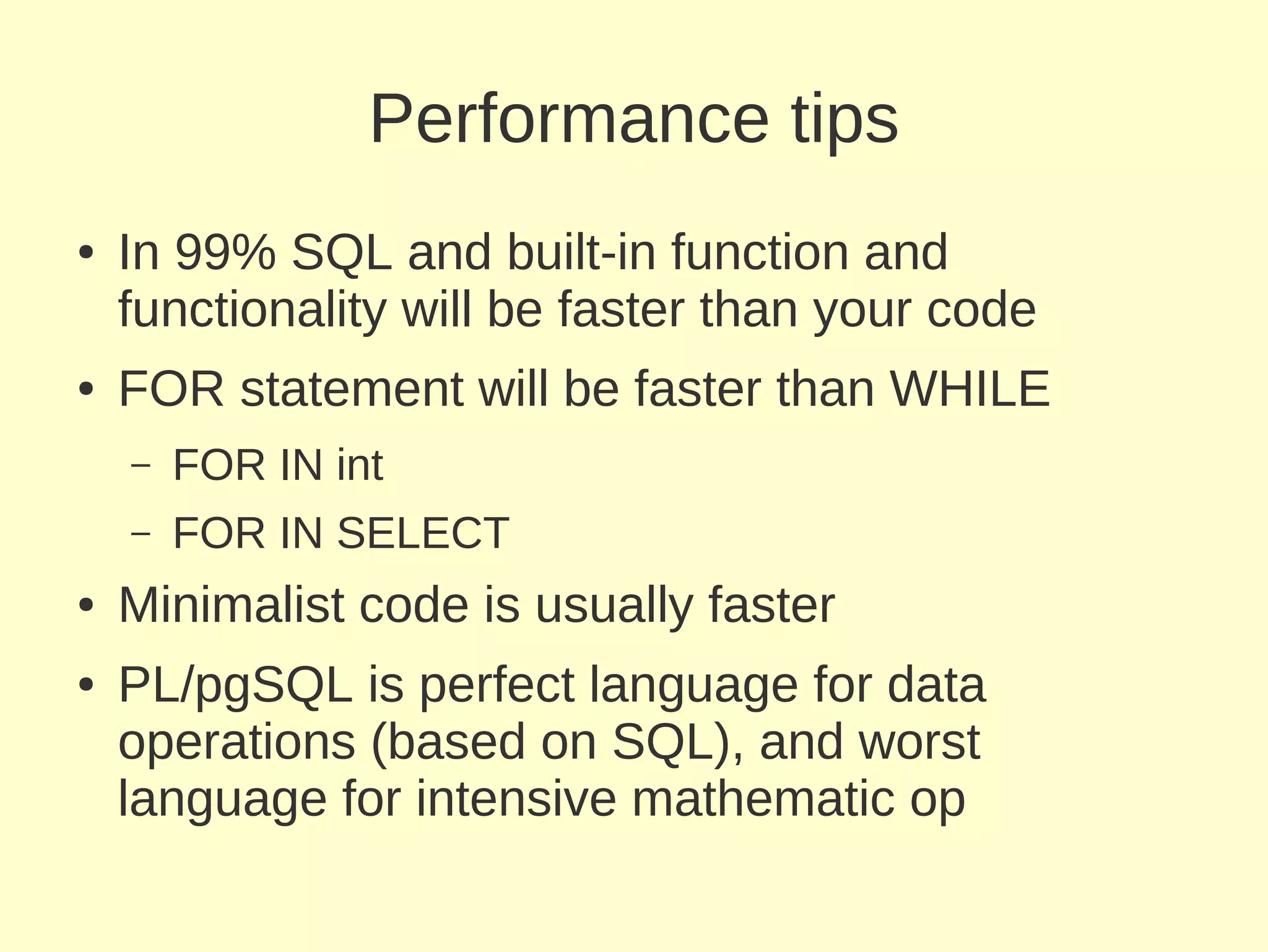 Performance tips
●   In 99% SQL and built-in function and
    functionality will be faster than your code
●   FOR statement will be faster than WHILE
    –   FOR IN int
    –   FOR IN SELECT
●   Minimalist code is usually faster
●   PL/pgSQL is perfect language for data
    operations (based on SQL), and worst
    language for intensive mathematic op
 