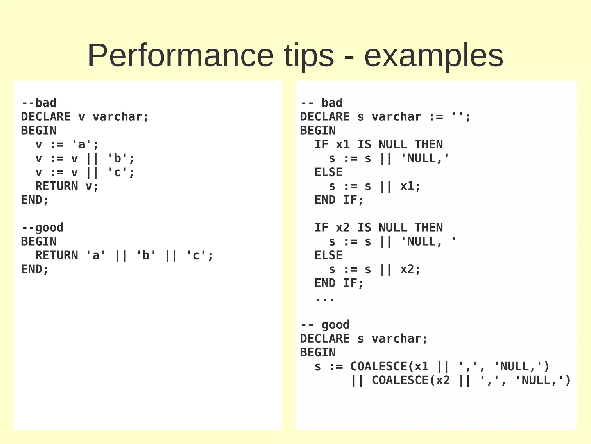 Performance tips - examples
--bad                         -- bad
DECLARE v varchar;            DECLARE s varchar := '';
BEGIN                         BEGIN
  v := 'a';                     IF x1 IS NULL THEN
  v := v || 'b';                  s := s || 'NULL,'
  v := v || 'c';                ELSE
  RETURN v;                       s := s || x1;
END;                            END IF;

--good                          IF x2 IS NULL THEN
BEGIN                             s := s || 'NULL, '
  RETURN 'a' || 'b' || 'c';     ELSE
END;                              s := s || x2;
                                END IF;
                                ...

                              -- good
                              DECLARE s varchar;
                              BEGIN
                                s := COALESCE(x1 || ',', 'NULL,')
                                      || COALESCE(x2 || ',', 'NULL,')
 