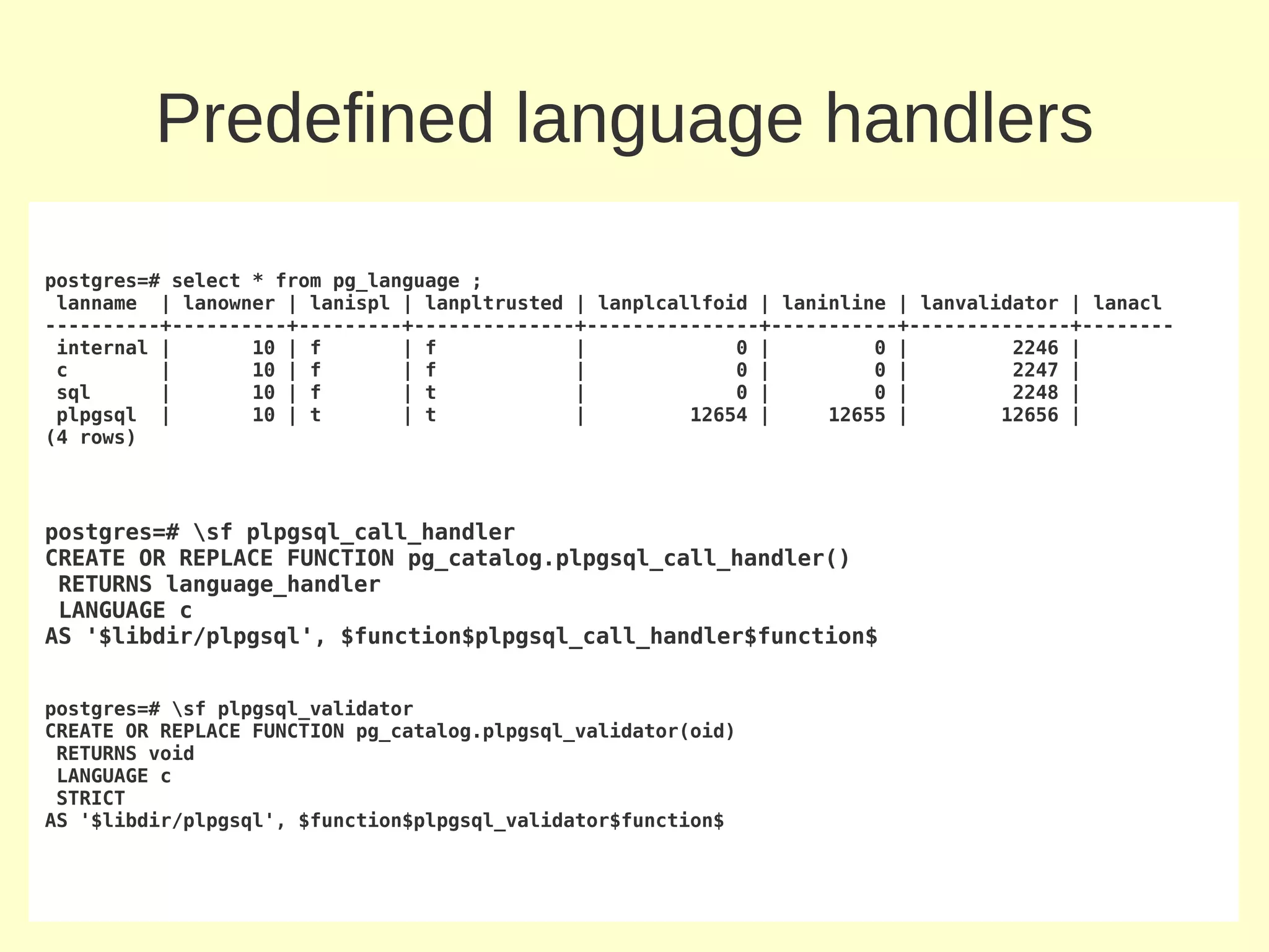 Predefined language handlers

postgres=# select * from pg_language ;
 lanname | lanowner | lanispl | lanpltrusted | lanplcallfoid | laninline | lanvalidator | lanacl
----------+----------+---------+--------------+---------------+-----------+--------------+--------
 internal |       10 | f       | f            |             0 |         0 |         2246 |
 c        |       10 | f       | f            |             0 |         0 |         2247 |
 sql      |       10 | f       | t            |             0 |         0 |         2248 |
 plpgsql |        10 | t       | t            |         12654 |     12655 |        12656 |
(4 rows)



postgres=# sf plpgsql_call_handler
CREATE OR REPLACE FUNCTION pg_catalog.plpgsql_call_handler()
 RETURNS language_handler
 LANGUAGE c
AS '$libdir/plpgsql', $function$plpgsql_call_handler$function$


postgres=# sf plpgsql_validator
CREATE OR REPLACE FUNCTION pg_catalog.plpgsql_validator(oid)
 RETURNS void
 LANGUAGE c
 STRICT
AS '$libdir/plpgsql', $function$plpgsql_validator$function$
 